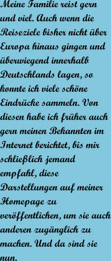 Meine Familie reist gern und viel. Auch wenn die Reiseziele bisher nicht ber Europa hinaus gingen und berwiegend innerhalb Deutschlands lagen, so konnte ich viele schne Eindrcke sammeln. Von diesen habe ich frher auch gern meinen Bekannten im Internet berichtet, bis mir schlielich jemand empfahl, diese Darstellungen auf meiner Homepage zu verffentlichen, um sie auch anderen zugnglich zu machen. Und da sind sie nun.